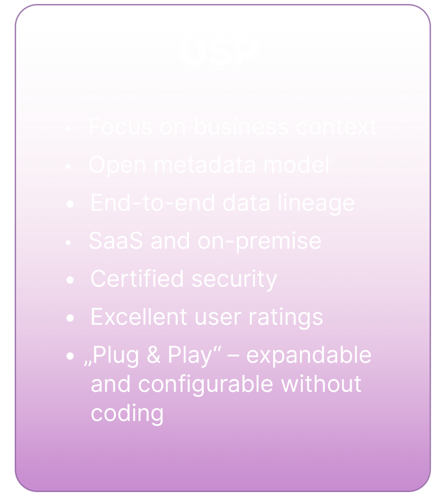 USPs of dataspot software: 1. Focus on business context. 2. Open metadata model. 3. End-to-end data lineage. 4. Saas and on-premise. 5. Certified security. 6. Excellent user rating. 7. "Plug & Play" - expandable and configurable without coding